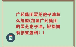 广药集团灵芝孢子油怎么加盟(加盟广药集团的灵芝孢子油，轻松拥有创业盈利！)