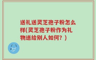 送礼送灵芝孢子粉怎么样(灵芝孢子粉作为礼物送给别人如何？)