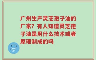 广州生产灵芝孢子油的厂家？有人知道灵芝孢子油是用什么技术或者原理制成的吗
