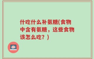 什吃什么补氨糖(食物中含有氨糖，这些食物该怎么吃？)