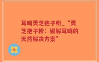 耳鸣灵芝孢子粉_“灵芝孢子粉：缓解耳鸣的天然解决方案”