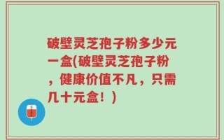 破壁灵芝孢子粉多少元一盒(破壁灵芝孢子粉，健康价值不凡，只需几十元盒！)