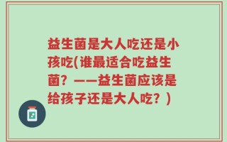 益生菌是大人吃还是小孩吃(谁最适合吃益生菌？——益生菌应该是给孩子还是大人吃？)