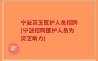 宁波灵芝医护人员招聘(宁波招聘医护人员为灵芝助力)