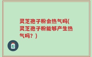 灵芝孢子粉会热气吗(灵芝孢子粉能够产生热气吗？)