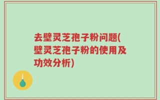 去壁灵芝孢子粉问题(壁灵芝孢子粉的使用及功效分析)