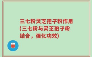 三七粉灵芝孢子粉作用(三七粉与灵芝孢子粉结合，强化功效)