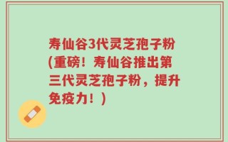 寿仙谷3代灵芝孢子粉(重磅！寿仙谷推出第三代灵芝孢子粉，提升免疫力！)