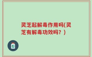 灵芝起解毒作用吗(灵芝有解毒功效吗？)