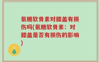 氨糖软骨素对膝盖有损伤吗(氨糖软骨素：对膝盖是否有损伤的影响)