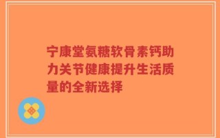 宁康堂氨糖软骨素钙助力关节健康提升生活质量的全新选择