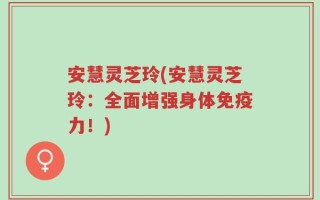 安慧灵芝玲(安慧灵芝玲：全面增强身体免疫力！)