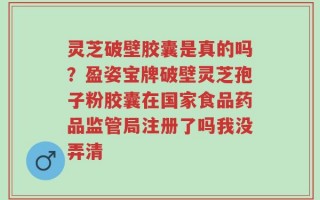 灵芝破壁胶囊是真的吗？盈姿宝牌破壁灵芝孢子粉胶囊在国家食品药品监管局注册了吗我没弄清