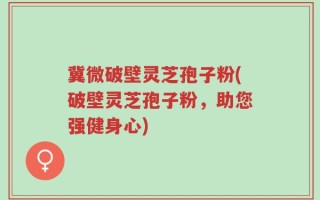 冀微破壁灵芝孢子粉(破壁灵芝孢子粉，助您强健身心)