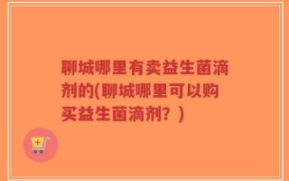 聊城哪里有卖益生菌滴剂的(聊城哪里可以购买益生菌滴剂？)