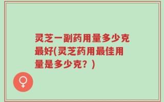 灵芝一副药用量多少克最好(灵芝药用最佳用量是多少克？)