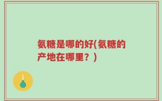 氨糖是哪的好(氨糖的产地在哪里？)