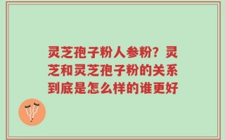 灵芝孢子粉人参粉？灵芝和灵芝孢子粉的关系到底是怎么样的谁更好