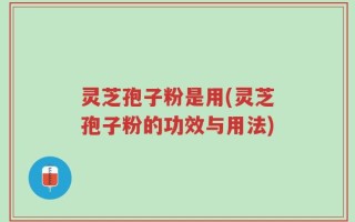 灵芝孢子粉是用(灵芝孢子粉的功效与用法)