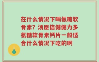 在什么情况下喝氨糖软骨素？汤臣倍健健力多氨糖软骨素钙片一般适合什么情况下吃的啊