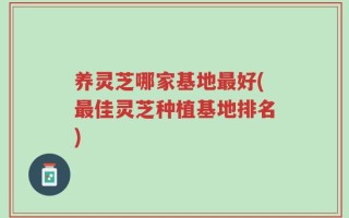 养灵芝哪家基地最好(最佳灵芝种植基地排名)