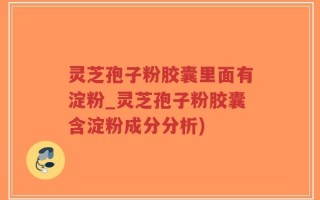 灵芝孢子粉胶囊里面有淀粉_灵芝孢子粉胶囊含淀粉成分分析)