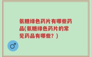 氨糖绿色药片有哪些药品(氨糖绿色药片的常见药品有哪些？)
