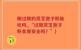 刚过期的灵芝孢子粉能吃吗_“过期灵芝孢子粉食用安全吗？”)