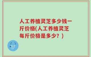 人工养植灵芝多少钱一斤价格(人工养植灵芝每斤价格是多少？)