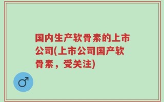 国内生产软骨素的上市公司(上市公司国产软骨素，受关注)