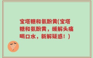 宝塔糖和氨酚黄(宝塔糖和氨酚黄，缓解头痛喝口水，新解疑惑！)