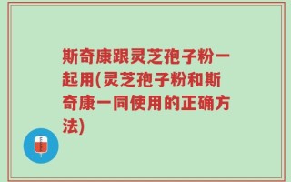 斯奇康跟灵芝孢子粉一起用(灵芝孢子粉和斯奇康一同使用的正确方法)
