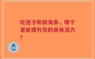 吃孢子粉和海参，哪个更能提升你的身体活力？