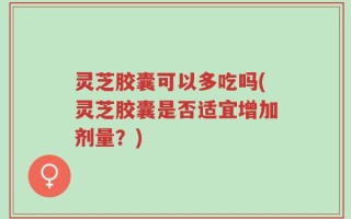灵芝胶囊可以多吃吗(灵芝胶囊是否适宜增加剂量？)