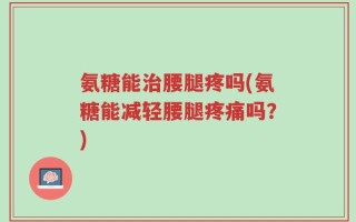 氨糖能治腰腿疼吗(氨糖能减轻腰腿疼痛吗？)