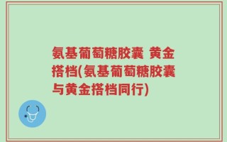 氨基葡萄糖胶囊 黄金搭档(氨基葡萄糖胶囊与黄金搭档同行)