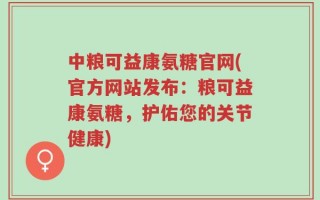 中粮可益康氨糖官网(官方网站发布：粮可益康氨糖，护佑您的关节健康)