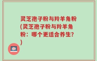 灵芝孢子粉与羚羊角粉(灵芝孢子粉与羚羊角粉：哪个更适合养生？)