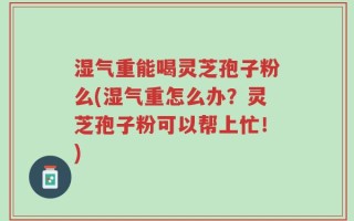 湿气重能喝灵芝孢子粉么(湿气重怎么办？灵芝孢子粉可以帮上忙！)