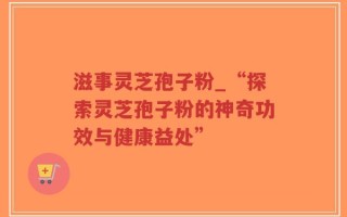 滋事灵芝孢子粉_“探索灵芝孢子粉的神奇功效与健康益处”