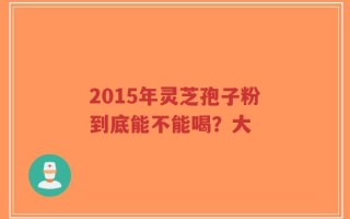 2015年灵芝孢子粉到底能不能喝？大