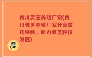 四川灵芝养殖厂家(四川灵芝养殖厂家分享成功经验，助力灵芝种植发展)