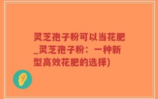 灵芝孢子粉可以当花肥_灵芝孢子粉：一种新型高效花肥的选择)