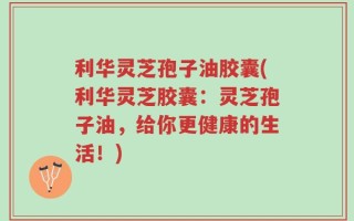 利华灵芝孢子油胶囊(利华灵芝胶囊：灵芝孢子油，给你更健康的生活！)