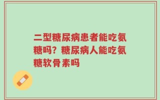 二型糖尿病患者能吃氨糖吗？糖尿病人能吃氨糖软骨素吗