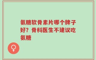 氨糖软骨素片哪个牌子好？骨科医生不建议吃氨糖