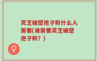 灵芝破壁孢子粉什么人需要(谁需要灵芝破壁孢子粉？)