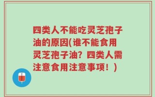 四类人不能吃灵芝孢子油的原因(谁不能食用灵芝孢子油？四类人需注意食用注意事项！)