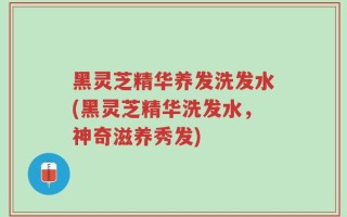 黑灵芝精华养发洗发水(黑灵芝精华洗发水，神奇滋养秀发)