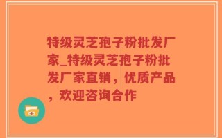 特级灵芝孢子粉批发厂家_特级灵芝孢子粉批发厂家直销，优质产品，欢迎咨询合作
